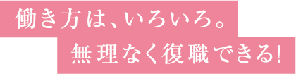 働き方は、いろいろ。無理なく復職できる！